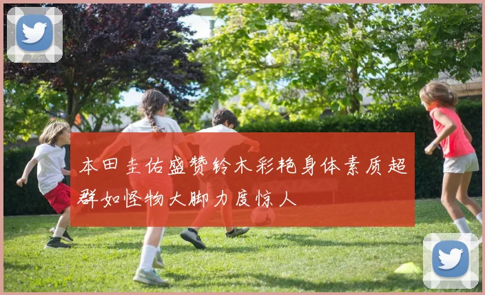 本田圭佑盛赞铃木彩艳身体素质超群如怪物大脚力度惊人