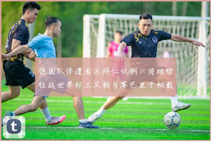德国队惨遭淘汰拜仁仅剩六将继续征战世界杯三叉戟与赛巴里于帕戴维斯携手出战