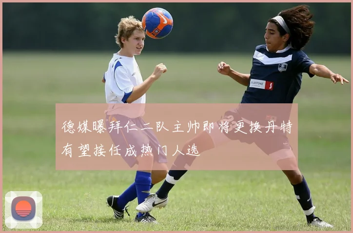 德媒曝拜仁二队主帅即将更换丹特有望接任成热门人选