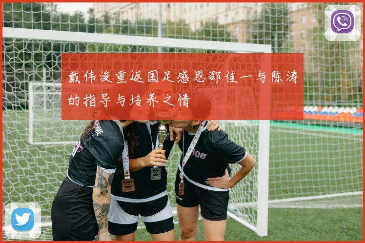 戴伟浚重返国足感恩邵佳一与陈涛的指导与培养之情