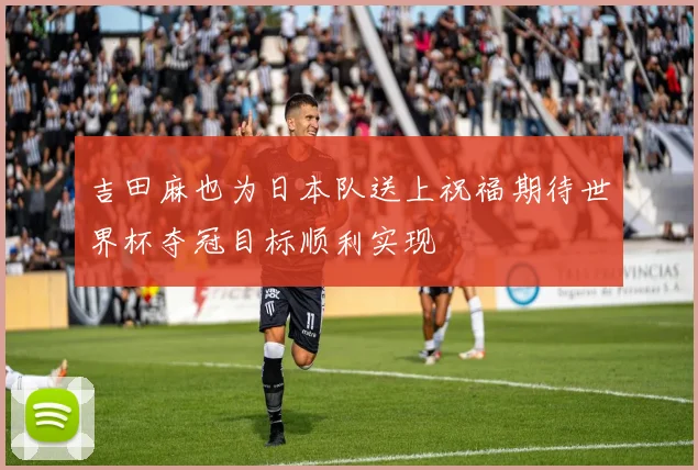 吉田麻也为日本队送上祝福期待世界杯夺冠目标顺利实现