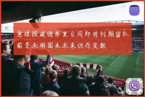 意媒报道德弗里合同即将到期留队前景未明国米未来仍存变数