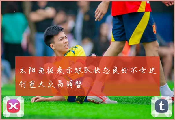 太阳老板表示球队状态良好不会进行重大交易调整