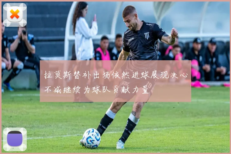 拉莫斯替补出场依然进球展现决心不减继续为球队贡献力量