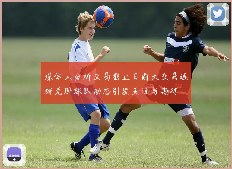 媒体人分析交易截止日前大交易逐渐兑现球队动态引发关注与期待
