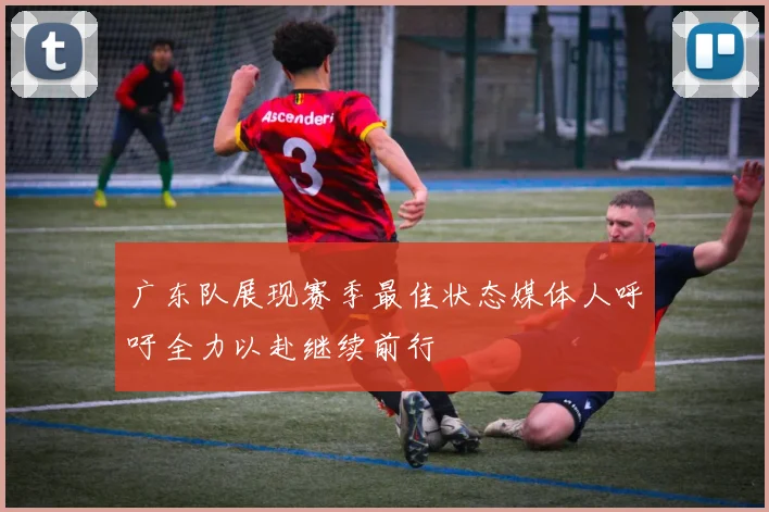 广东队展现赛季最佳状态媒体人呼吁全力以赴继续前行